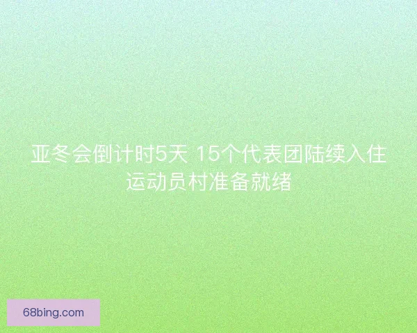 亚冬会倒计时5天 15个代表团陆续入住运动员村准备就绪