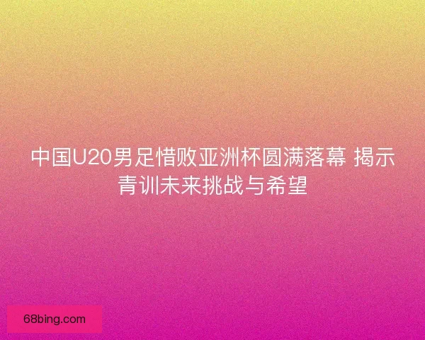中国U20男足惜败亚洲杯圆满落幕 揭示青训未来挑战与希望
