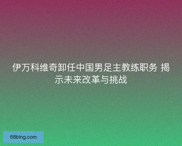 伊万科维奇卸任中国男足主教练职务 揭示未来改革与挑战