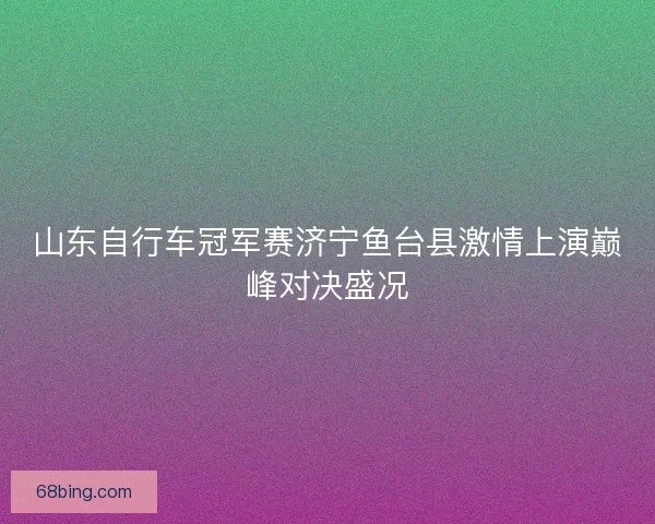 山东自行车冠军赛济宁鱼台县激情上演巅峰对决盛况