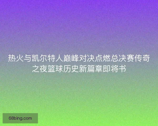 热火与凯尔特人巅峰对决点燃总决赛传奇之夜篮球历史新篇章即将书