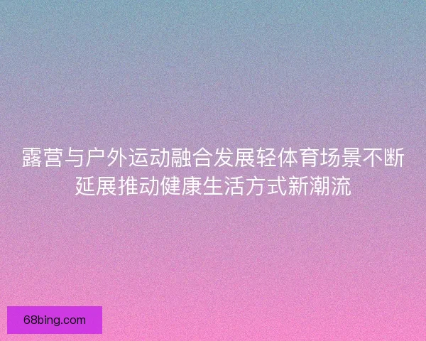 露营与户外运动融合发展轻体育场景不断延展推动健康生活方式新潮流