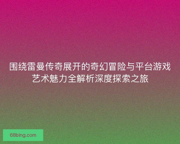 围绕雷曼传奇展开的奇幻冒险与平台游戏艺术魅力全解析深度探索之旅